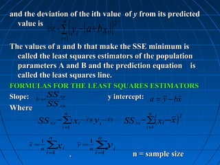 and the deviation of the ith value of y from its predicted

                     ∑ [ y i − ( a + b xi ) ]
  value is      n               2
             SSE =
                     i =1
The values of a and b that make the SSE minimum is
  called the least squares estimators of the population
  parameters A and B and the prediction equation is
  called the least squares line.
FORMULAS FOR THE LEAST SQUARES ESTIMATORS
Slope: b = SS xy     y intercept: a = y − bx
Where
             SS xx

                                                       SS xx ∑( xi −x )
                       n                                         n        2
        SS xy ∑ xi =         (    − x )(   yi   − y)        =
                       i=1                                      i =1

             n                              n
         1                           1
     x =
         n   ∑xi                 y =
                                     n     ∑y i
             i=1            ,              i=1           n = sample size
 