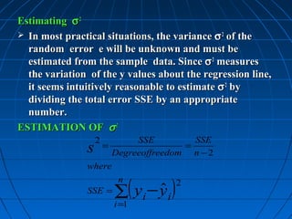 Estimating σ 2
 In most practical situations, the variance σ 2 of the
  random error e will be unknown and must be
  estimated from the sample data. Since σ 2 measures
  the variation of the y values about the regression line,
  it seems intuitively reasonable to estimate σ 2 by
  dividing the total error SSE by an appropriate
  number.
ESTIMATION OF σ 2
                   2      SSE         SSE
               s  =                 =
                     Degreeoffreedom n − 2
               where


                       ∑( yi − yi )
                        n             2
               SSE =           ˆ
                       i =1
 