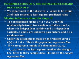 INTERPRETATION OF s, THE ESTIMATED STANDARD
  DEVIATION OF e
   We expect most of the observed y values to lie within
                                                         ˆ
    2s of their respective least squares predicted value y
Making inferences about the slope, B
 The probabilistic model y = A + B x + e for the
  relationship between two random variables x and y,
  where x is independent variable and y is dependent
  variable, A and B are unknown parameters, and e is a
  random error.
 Under the assumptions made on the random error e
  E(y) = A + B x . This is the population regression line.
 If we are given a sample of n data points (xi, yi), i
  =1,...,n, then by the least squares method the straight
  line fitted to these sample data. This line is the sample
  regression line.
 