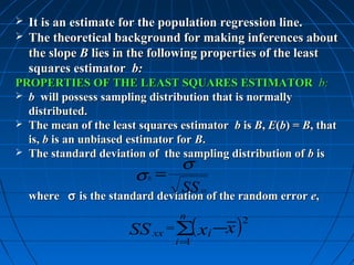  It is an estimate for the population regression line.
 The theoretical background for making inferences about
  the slope B lies in the following properties of the least
  squares estimator b:
PROPERTIES OF THE LEAST SQUARES ESTIMATOR b:
 b will possess sampling distribution that is normally
  distributed.
 The mean of the least squares estimator b is B, E(b) = B, that
  is, b is an unbiased estimator for B.
 The standard deviation of the sampling distribution of b is
                                 σ
                        σ =
                          b
                                  SS of the random error e,
           σ is the standard deviation
                                      xx
    where σ is the standard deviation of the random error e,

                       SS xx = ∑( xi −x )
                                 n           2

                                i=1
 