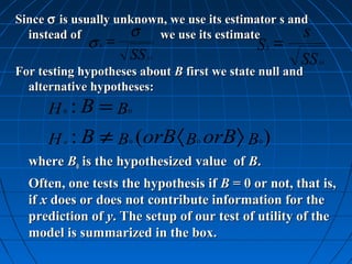 Since σ is usually unknown, we use its estimator s and
  instead of         σ we use its estimate           s
              σ =
               b                             S = b
                     SS   xx
                                                     SS   xx
For testing hypotheses about B first we state null and
  alternative hypotheses:
      H :B =B
          0          0



      H : B ≠ B (orB 〈 B orB〉 B )
          a          0           0           0


  where B0 is the hypothesized value of B.
  Often, one tests the hypothesis if B = 0 or not, that is,
  if x does or does not contribute information for the
  prediction of y. The setup of our test of utility of the
  model is summarized in the box.
 