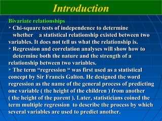 Introduction
Bivariate relationships
 Chi-square tests of independence to determine

  whether a statistical relationship existed between two
variables. It does not tell us what the relationship is.
 Regression and correlation analyses will show how to

  determine both the nature and the strength of a
relationship between two variables.
 The term “regression “ was first used as a statistical

concept by Sir Francis Galton. He designed the word
regression as the name of the general process of predicting
one variable ( the height of the children ) from another
( the height of the parent ). Later, statisticians coined the
term multiple regression to describe the process by which
several variables are used to predict another.
 