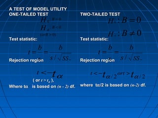 A TEST OF MODEL UTILITY
ONE-TAILED TEST                         TWO-TAILED TEST
                  H 0: B =0                           H  :B =0
                                                          0

                  H a:B <0
                  (orB > 0)                            H :B ≠0
                                                          a
Test statistic:                         Test statistic:

                  b           b                       b          b
         t=           =                         t=        =
              sb
Rejection region          s / SS   xx                sb
                                        Rejection region      s / SS   xx




              t <−
          ( or t > tα ),
                          tα                 t <−   t α / 2 ort > t α / 2
Where tα is based on (n - 2) df.        where tα /2 is based on (n-2) df.
 