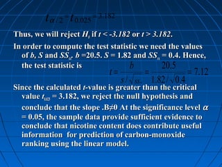t α / 2 = t 0.025 = 3.182
Thus, we will reject H0 if t < -3.182 or t > 3.182.
In order to compute the test statistic we need the values
  of b, S and SSxx. b =20.5. S = 1.82 and SSxx = 0.4. Hence,
  the test statistic is              b          20.5
                                t=                 =                = 7.12
                                     s / ss   xx       1.82 / 0.4
Since the calculated t-value is greater than the critical
  value t0.025 = 3.182, we reject the null hypothesis and
  conclude that the slope .B≠0 At the significance level α
  = 0.05, the sample data provide sufficient evidence to
  conclude that nicotine content does contribute useful
  information for prediction of carbon-monoxide
  ranking using the linear model.
 