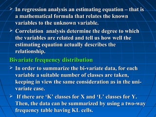  In regression analysis an estimating equation – that is
  a mathematical formula that relates the known
  variables to the unknown variable.
 Correlation analysis determine the degree to which
  the variables are related and tell us how well the
  estimating equation actually describes the
  relationship.
Bivariate frequency distribution
 In order to summarize the bi-variate data, for each
  variable a suitable number of classes are taken,
  keeping in view the same consideration as in the uni-
  variate case.
 If there are ‘K’ classes for X and ‘L’ classes for Y.
  Then, the data can be summarized by using a two-way
  frequency table having KL cells.
 
