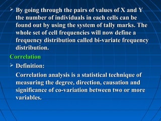 By going through the pairs of values of X and Y
  the number of individuals in each cells can be
  found out by using the system of tally marks. The
  whole set of cell frequencies will now define a
  frequency distribution called bi-variate frequency
  distribution.
Correlation
 Definition:

  Correlation analysis is a statistical technique of
  measuring the degree, direction, causation and
  significance of co-variation between two or more
  variables.
 
