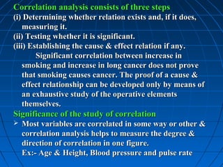 Correlation analysis consists of three steps
(i) Determining whether relation exists and, if it does,
    measuring it.
(ii) Testing whether it is significant.
(iii) Establishing the cause & effect relation if any.
        Significant correlation between increase in
    smoking and increase in long cancer does not prove
    that smoking causes cancer. The proof of a cause &
    effect relationship can be developed only by means of
    an exhaustive study of the operative elements
    themselves.
Significance of the study of correlation
   Most variables are correlated in some way or other &
    correlation analysis helps to measure the degree &
    direction of correlation in one figure.
    Ex:- Age & Height, Blood pressure and pulse rate
 