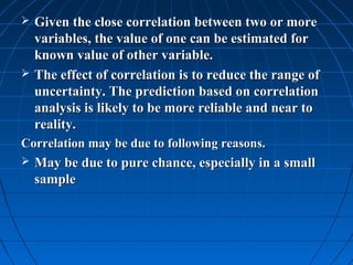    Given the close correlation between two or more
    variables, the value of one can be estimated for
    known value of other variable.
   The effect of correlation is to reduce the range of
    uncertainty. The prediction based on correlation
    analysis is likely to be more reliable and near to
    reality.
Correlation may be due to following reasons.
   May be due to pure chance, especially in a small
    sample
 