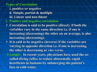 Types of Correlation
   i. positive or negative
   ii. Simple, partial & multiple
   iii. Linear and non-linear
i. Positive and negative correlation
 Correlation is said to be positive (direct) if both the
   variables vary in the same direction i.e. if one is
   increasing (decreasing) the other on an average, is also
   increasing (decreasing).
 It is said to be negative (inverse) if the variables are
   varying in opposite direction i.e. if one is increasing,
   the other is decreasing or vice versa.
 Example : In recent years, physicians have used the so-
   called diving reflex to reduce abnormally rapid
   heartbeats in humans by submerging the patient’s
   face in cold water.
 
