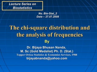Lecture Series on
  Biostatistics
                     No. Bio-Stat_2
                    Date – 27.07.2008



The chi-square distribution and
  the analysis of frequencies
                           By
           Dr. Bijaya Bhusan Nanda,
       M. Sc (Gold Medalist) Ph. D. (Stat.)
    Topper Orissa Statistics & Economics Services, 1988
            bijayabnanda@yahoo.com
 