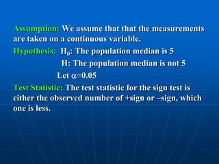Assumption: We assume that that the measurements
are taken on a continuous variable.
Hypothesis: H0: The population median is 5
              H: The population median is not 5
             Let =0.05
Test Statistic: The test statistic for the sign test is
either the observed number of +sign or –sign, which
one is less.
 