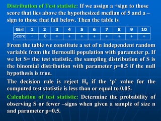 Distribution of Test statistic: If we assign a +sign to those
score that lies above the hypothesized median of 5 and a –
sign to those that fall below. Then the table is
   Girl   1    2    3     4    5    6    7     8    9    10
  Score   -    0    +    +     +    +    +     +    +    +

From the table we constitute a set of n independent random
variable from the Bernoulli population with parameter p. If
we let S= the test statistic, the sampling distribution of S is
the binomial distribution with parameter p=0.5 if the null
hypothesis is true.
The decision rule is reject H0 if the „p‟ value for the
computed test statistic is less than or equal to 0.05.
Calculation of test statistic: Determine the probability of
observing S or fewer –signs when given a sample of size n
and parameter p=0.5.
 