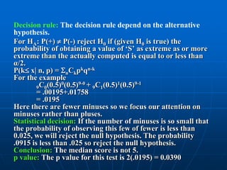 Decision rule: The decision rule depend on the alternative
hypothesis.
For HA: P(+)  P(-) reject H0 if (given H0 is true) the
probability of obtaining a value of „S‟ as extreme as or more
extreme than the actually computed is equal to or less than
α/2.
P(k x n, p) = nCkpkqn-k
For the example
                 0     9-0 + C (0.5)1(0.5)9-1
        9C0(0.5) (0.5)      9 1
        = .00195+.01758
        = .0195
Here there are fewer minuses so we focus our attention on
minuses rather than pluses.
Statistical decision: If the number of minuses is so small that
the probability of observing this few of fewer is less than
0.025, we will reject the null hypothesis. The probability
.0915 is less than .025 so reject the null hypothesis.
Conclusion: The median score is not 5.
p value: The p value for this test is 2(.0195) = 0.0390
 
