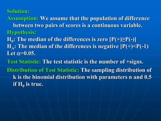 Solution:
Assumption: We assume that the population of difference
  between two pairs of scores is a continuous variable.
Hypothesis:
H0: The median of the differences is zero [P(+)≥P(-)]
HA: The median of the differences is negative [P(+)<P(-1)
Let =0.05.
Test Statistic: The test statistic is the number of +signs.
Distribution of Test Statistic: The sampling distribution of
  k is the binomial distribution with parameters n and 0.5
  if H0 is true.
 