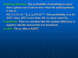 Statistical Decision: The probability of obtaining no more
  than 2 pluses out of eleven tries when the null hypothesis
  is true is
  P(S  2 11, 5) = 11CS(.5)S(.5)11-S. This probability is to be
  .0327. since .0327 is less than .05, we must reject H0.
Conclusion: Then we conclude that the median difference is
  negative and the instruction was beneficial.
p value: The p value is 0.0327
 