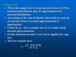 Sample size
 When the sample size is large and p is close to 0.5 the
  binomial distribution may be approximated by
  normal distribution.
 According to the rule of thumb when both np and nq
  are greater than 5, normal approximation is
  appropriate.
 Under H0 p = 0.5, a sample size of 12 would satisfy
  normal approximation.
 In this situation normal z test can be applied for sign
  test.
 The test statistic here
                   (k   0.5 )- 0. 5n
              z=        0 . 5 √n
 