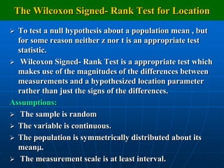 The Wilcoxon Signed- Rank Test for Location
 To test a null hypothesis about a population mean , but
  for some reason neither z nor t is an appropriate test
  statistic.
 Wilcoxon Signed- Rank Test is a appropriate test which
  makes use of the magnitudes of the differences between
  measurements and a hypothesized location parameter
  rather than just the signs of the differences.
Assumptions:
 The sample is random
 The variable is continuous.
 The population is symmetrically distributed about its
  mean.
 The measurement scale is at least interval.
 