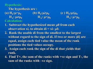 Hypothesis:
   The hypothesis are :
(a) H0:=0          (b) H0:0          (c ) H0:0
    HA: 0             HA: <0              HA: >0
Calculation:
1. Subtract the hypothesized mean 0 from each
   observation xi, to obtain di = xi- 0.
2. Rank the usable di from the smallest to the largest
   without regard to the sign of di. If two or more di are
   equal, assign each tied value the mean of the rank
   positions the tied values occupy.
3. Assign each rank the sign of the di that yields that
   rank.
4. Find T+, the sum of the ranks with +ve sign and T-, the
   sum of the ranks with –ve sign.
 