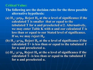 Critical Value:
The following are the decision rules for the three possible
     alternative hypothesis:
(a) HA: 0. Reject H0 at the α level of significance if the
     calculated T is smaller that or equal to the
     tabulated T for n and preselected α/2. Alternatively,
     we may enter Table K with n and our calculated T is
     less than or equal to our Stated level of significance.
     If so, we may reject H0.
(b) HA: <0. Reject H0 at the α level of significance if the
     calculated T+ is less than or equal to the tabulated T
     for n and preselected α.
(c) HA: >0. Reject H0 at the α level of significance if the
     calculated T- is less than or equal to the tabulated T
     for n and preselected α.
 