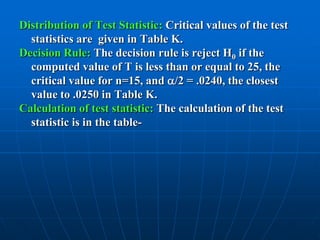 Distribution of Test Statistic: Critical values of the test
  statistics are given in Table K.
Decision Rule: The decision rule is reject H0 if the
  computed value of T is less than or equal to 25, the
  critical value for n=15, and /2 = .0240, the closest
  value to .0250 in Table K.
Calculation of test statistic: The calculation of the test
  statistic is in the table-
 