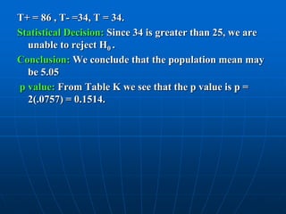 T+ = 86 , T- =34, T = 34.
Statistical Decision: Since 34 is greater than 25, we are
  unable to reject H0 .
Conclusion: We conclude that the population mean may
  be 5.05
p value: From Table K we see that the p value is p =
  2(.0757) = 0.1514.
 