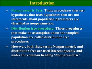 Introduction
 Nonparametric Test: Those procedures that test
  hypotheses that tests hypotheses that are not
  statements about population parameters are
  classified as nonparametric.
 Distribution free procedure: Those procedures
  that make no assumption about the sampled
  population are called distribution free
  procedures.
 However, both these terms Nonparametric and
  distribution free are used interchangeably and
  under the common heading „Nonparametric‟.
 