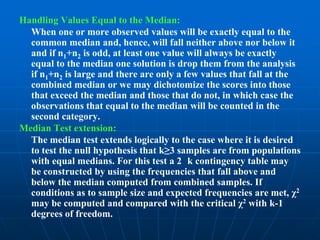 Handling Values Equal to the Median:
  When one or more observed values will be exactly equal to the
  common median and, hence, will fall neither above nor below it
  and if n1+n2 is odd, at least one value will always be exactly
  equal to the median one solution is drop them from the analysis
  if n1+n2 is large and there are only a few values that fall at the
  combined median or we may dichotomize the scores into those
  that exceed the median and those that do not, in which case the
  observations that equal to the median will be counted in the
  second category.
Median Test extension:
  The median test extends logically to the case where it is desired
  to test the null hypothesis that k≥3 samples are from populations
  with equal medians. For this test a 2 k contingency table may
  be constructed by using the frequencies that fall above and
  below the median computed from combined samples. If
  conditions as to sample size and expected frequencies are met, χ2
  may be computed and compared with the critical χ2 with k-1
  degrees of freedom.
 
