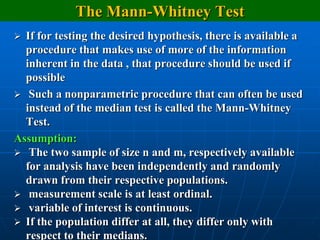 The Mann-Whitney Test
 If for testing the desired hypothesis, there is available a
  procedure that makes use of more of the information
  inherent in the data , that procedure should be used if
  possible
 Such a nonparametric procedure that can often be used
  instead of the median test is called the Mann-Whitney
  Test.
Assumption:
 The two sample of size n and m, respectively available
  for analysis have been independently and randomly
  drawn from their respective populations.
 measurement scale is at least ordinal.
 variable of interest is continuous.
 If the population differ at all, they differ only with
  respect to their medians.
 