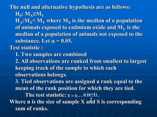 The null and alternative hypothesis are as follows:
  H0: MXMY
  HA:MX< MY where MX is the median of a population
  of animals exposed to cadmium oxide and MY is the
  median of a population of animals not exposed to the
  substance. Let  = 0.05.
Test statistic :
  1. Two samples are combined
  2. All observations are ranked from smallest to largest
  keeping track of the sample to which each
  observations belongs.
  3. Tied observations are assigned a rank equal to the
  mean of the rank position for which they are tied.
       The test statistic: T = S - n (n+1)
                                       2
Where n is the size of sample X and S is corresponding
  sum of ranks.
 