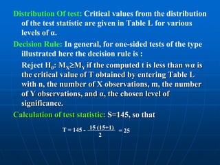 Distribution Of test: Critical values from the distribution
  of the test statistic are given in Table L for various
  levels of α.
Decision Rule: In general, for one-sided tests of the type
  illustrated here the decision rule is :
  Reject H0: MXMY if the computed t is less than wα is
  the critical value of T obtained by entering Table L
  with n, the number of X observations, m, the number
  of Y observations, and α, the chosen level of
  significance.
Calculation of test statistic: S=145, so that
              T = 145 - 15 (15+1) = 25
                            2
 