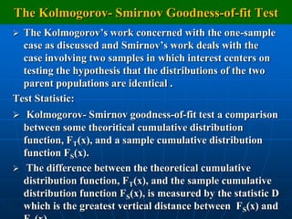 The Kolmogorov- Smirnov Goodness-of-fit Test
 The Kolmogorov‟s work concerned with the one-sample
  case as discussed and Smirnov‟s work deals with the
  case involving two samples in which interest centers on
  testing the hypothesis that the distributions of the two
  parent populations are identical .
Test Statistic:
 Kolmogorov- Smirnov goodness-of-fit test a comparison
    between some theoritical cumulative distribution
    function, FT(x), and a sample cumulative distribution
    function FS(x).
    The difference between the theoretical cumulative
    distribution function, FT(x), and the sample cumulative
    distribution function FS(x), is measured by the statistic D
    which is the greatest vertical distance between FS(x) and
 