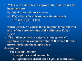    When a two sided test is appropriate, that is when the
    hypothesis are
    H0: F(x) =FT(x) for all x from - to 
    HA: F(x)  FT(x) for at least one x the statistic is
       D = sup  Fs(x) - Ft(x) 
             x
  which is read, “ d equals the supremum (greatest) over
  all x, of the absolute value of the difference Fs(x) -
  Ft(x).”
 The null hypothesis is rejected at the  level of
  significance if the computed value of D exceed the for 1-
  (two sided) and the sample size n.
Assumption:
    The assumptions are
       1.Sample is a random sample
       2. Hypothesized distribution FT(x) is continuous.
 