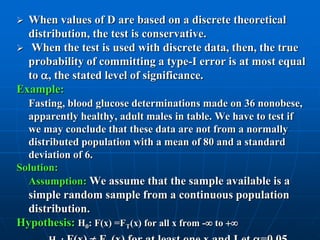 When values of D are based on a discrete theoretical
  distribution, the test is conservative.
 When the test is used with discrete data, then, the true
  probability of committing a type-I error is at most equal
  to , the stated level of significance.
Example:
  Fasting, blood glucose determinations made on 36 nonobese,
  apparently healthy, adult males in table. We have to test if
  we may conclude that these data are not from a normally
  distributed population with a mean of 80 and a standard
  deviation of 6.
Solution:
  Assumption: We assume that the sample available is a
  simple random sample from a continuous population
  distribution.
Hypothesis: H0: F(x) =FT(x) for all x from - to 
 
