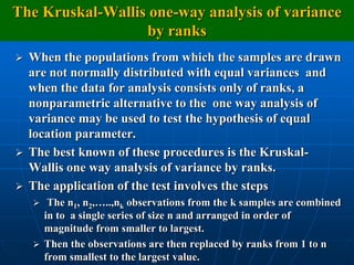 The Kruskal-Wallis one-way analysis of variance
                  by ranks
   When the populations from which the samples are drawn
    are not normally distributed with equal variances and
    when the data for analysis consists only of ranks, a
    nonparametric alternative to the one way analysis of
    variance may be used to test the hypothesis of equal
    location parameter.
   The best known of these procedures is the Kruskal-
    Wallis one way analysis of variance by ranks.
   The application of the test involves the steps
      The n1, n2,…..,nk observations from the k samples are combined
      in to a single series of size n and arranged in order of
      magnitude from smaller to largest.
     Then the observations are then replaced by ranks from 1 to n
      from smallest to the largest value.
 