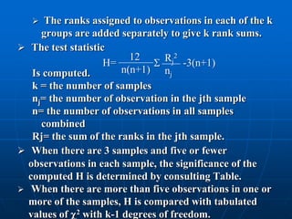   The ranks assigned to observations in each of the k
     groups are added separately to give k rank sums.
 The test statistic
                          12     Rj2 -3(n+1)
                    H=        
   Is computed.         n(n+1) nj
   k = the number of samples
   nj= the number of observation in the jth sample
   n= the number of observations in all samples
     combined
   Rj= the sum of the ranks in the jth sample.
 When there are 3 samples and five or fewer
  observations in each sample, the significance of the
  computed H is determined by consulting Table.
 When there are more than five observations in one or
  more of the samples, H is compared with tabulated
  values of 2 with k-1 degrees of freedom.
 