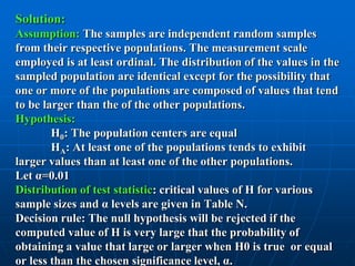 Solution:
Assumption: The samples are independent random samples
from their respective populations. The measurement scale
employed is at least ordinal. The distribution of the values in the
sampled population are identical except for the possibility that
one or more of the populations are composed of values that tend
to be larger than the of the other populations.
Hypothesis:
        H0: The population centers are equal
        HA: At least one of the populations tends to exhibit
larger values than at least one of the other populations.
Let α=0.01
Distribution of test statistic: critical values of H for various
sample sizes and α levels are given in Table N.
Decision rule: The null hypothesis will be rejected if the
computed value of H is very large that the probability of
obtaining a value that large or larger when H0 is true or equal
or less than the chosen significance level, α.
 