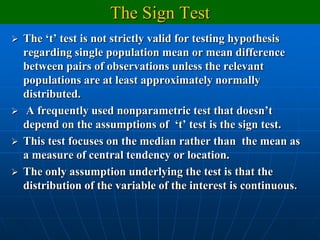 The Sign Test
   The „t‟ test is not strictly valid for testing hypothesis
    regarding single population mean or mean difference
    between pairs of observations unless the relevant
    populations are at least approximately normally
    distributed.
    A frequently used nonparametric test that doesn‟t
    depend on the assumptions of „t‟ test is the sign test.
   This test focuses on the median rather than the mean as
    a measure of central tendency or location.
   The only assumption underlying the test is that the
    distribution of the variable of the interest is continuous.
 