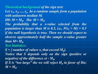 Theoretical background of the sign test:
Let x1, x2, ..., xn be a random sample form a population
with unknown median M.
H0: M = M0, Ha: M > M0.
The probability that a x-value selected from the
population is larger than M is 0.5, i.e., P(xi > M) = 0.5
if the null hypothesis is true. Then we should expect to
observe approximately half the sample x-value greater
than M= M0.
Test Statistics:
S = { number of values xi that exceed M0}.
Notice that S depends only on the sign (positive or
negative) of the difference xi - M0.
If S is “too large” the we will reject H0 in favor of Ha:
M > M0.
 
