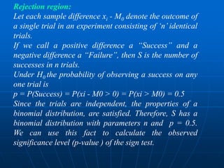 Rejection region:
Let each sample difference xi - M0 denote the outcome of
a single trial in an experiment consisting of „n‟ identical
trials.
If we call a positive difference a “Success” and a
negative difference a “Failure”, then S is the number of
successes in n trials.
Under H0 the probability of observing a success on any
one trial is
p = P(Success) = P(xi - M0 > 0) = P(xi > M0) = 0.5
Since the trials are independent, the properties of a
binomial distribution, are satisfied. Therefore, S has a
binomial distribution with parameters n and p = 0.5.
We can use this fact to calculate the observed
significance level (p-value ) of the sign test.
 