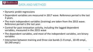 • Dynamic probit regressions
• Dependent variables are measured in 2017 wave. Reference period is the last
3 years.
• The main independent variables (training) are taken from the 2015 wave.
Reference period is the last year.
• Control for past innovation activity, including the lagged dependent
variables, measured in the 2015 wave
• The dependent variables, and most of the independent variables, are binary
variables
• Interaction between training and three size bands (1-9 empl., 10-49 empl.,
50-249 empl.)
10
DATA AND METHOD
 