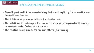 • Overall, positive link between training that is not explicitly for innovation and
innovation outcomes.
• The link is more pronounced for micro businesses.
• This relationship is strongest for product innovation, compared with process
or new-to-market/industry innovations.
• The positive link is similar for on- and off-the-job training
13
DISCUSSION AND CONCLUSIONS
 