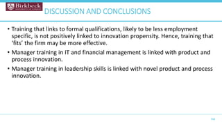 • Training that links to formal qualifications, likely to be less employment
specific, is not positively linked to innovation propensity. Hence, training that
‘fits’ the firm may be more effective.
• Manager training in IT and financial management is linked with product and
process innovation.
• Manager training in leadership skills is linked with novel product and process
innovation.
14
DISCUSSION AND CONCLUSIONS
 