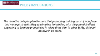 The tentative policy implications are that promoting training both of workforce
and managers seems likely to stimulate innovation, with the potential effects
appearing to be more pronounced in micro firms than in other SMEs, although
positive in all cases.
15
POLICY IMPLICATIONS
 