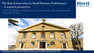 The UK’s European university
Presentation for the BEIS-ERC LSBS Showcase Event, The Shard, 19th
September, 2019
The Role of Innovation in Small Business Performance
– A regional perspective
Catherine Robinson, Marian Garcia, Jeremy Howells and Guihan Ko,
University of Kent
 