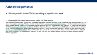 Acknowledgements:
• We are grateful to the ERC for providing support for this work
• Data used in this paper are accessed via the UK Data Service.
The Longitudinal Small Business Survey(LSBS), Department for Business, Innovation and Skills. (2018) Longitudinal Small Business Survey, 2015-2017:
Secure Access. [data collection]. 2nd
Edition. UK Data Service. SN:8261, http://doi.org/10.5255/UKDA-SN-8261-2. The Business Structure Database
(BSD), Office for National Statistics. (2019) Business Structure Database, 1997-2018: Secure Access. [data collection]. 10th
Edition. UK Data Services.
SN:6697, http://doi.org/10.5255/UKDA-SN-6697-10. The British Enterprise, Research and Development (BERD) dataset, Office for National Statistics.
(2019). Business Expenditure on Research and Development, 1995-2017: Secure Access. [data collection]. 8th
Edition. UK Data Service. SN: 6690,
http://doi.org/10.5255/UKDA-SN-6690-8. The use of these data does not imply the endorsement of the data owner or the UK Data Service at the UK
Data Archive in relation to the interpretation or analysis of the data. This work uses research datasets which may not exactly reproduce National
Statistics aggregates.
The UK’s European UniversityPage 17
 
