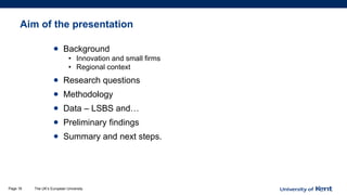 Aim of the presentation
• Background
• Innovation and small firms
• Regional context
• Research questions
• Methodology
• Data – LSBS and…
• Preliminary findings
• Summary and next steps.
The UK’s European UniversityPage 18
 