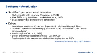 Background/motivation
• Small firm* performance and innovation
• SMEs considered to be nimble (Cowling et al, 2014)
• New SMEs bring new ideas to market (Coad et al, 2016)
• SMEs perceived as being resource constrained
• Drivers
• International involvement (Love and Roper, 2015; Knight and Cavusgil, 2004)
• Diversity – in teams and leadership (Carter et al, 2015; Kloosterman, 2010 – ‘mixed
embeddedness’)
• Human capital (Coad et al, 2014)
• Supply chain linkages (agglomerations – Van Oort, 2015)
• Public support for innovation can help level the playing field for SMEs
*small firms/SMEs/firms using LSBS definition
The UK’s European UniversityPage 19
 
