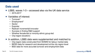 Data used
• LSBS, waves 1-3 – accessed also via the UK data service
• 2015-2017
• Variables of interest:
• Turnover*
• Employment*
• Sector
• Exporter
• Radical/ incremental innovator
• Success in finding R&D support
• Whether female-led or minority ethnic group-led
• City-region (location)
• In addition, LSBS data were supplemented and matched to:
• City-region data constructed from NOMIS for labour market data
• BERD data for research and development at the city region level
• BSD data for more accurate turnover and employment data
The UK’s European UniversityPage 22
 