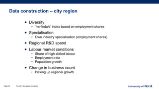 Data construction – city region
• Diversity
• ‘herfindahl’ index based on employment shares
• Specialisation
• Own industry specialisation (employment shares)
• Regional R&D spend
• Labour market conditions
• Share of high skilled labour
• Employment rate
• Population growth
• Change in business count
• Picking up regional growth
The UK’s European UniversityPage 23
 