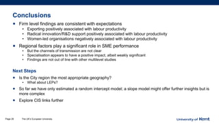Conclusions
• Firm level findings are consistent with expectations
• Exporting positively associated with labour productivity
• Radical innovation/R&D support positively associated with labour productivity
• Women-led organisations negatively associated with labour productivity
• Regional factors play a significant role in SME performance
• But the channels of transmission are not clear
• Specialisation appears to have a positive impact, albeit weakly significant
• Findings are not out of line with other multilevel studies
Next Steps
• Is the City region the most appropriate geography?
• What about LEPs?
• So far we have only estimated a random intercept model; a slope model might offer further insights but is
more complex
• Explore CIS links further
The UK’s European UniversityPage 28
 
